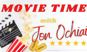 The photo shows a movie director's clapboard at nine o'clock, and a serving of popcorn in a red and white bucket at eight o'clock, all against a white background, with a sign that reads "MOVIE TIME" in red letters across the top;"with" in yellow near the middle; and "Jon Ochiai" in red from the center out to three o'clock. At four o'clock, there are five golden colored stars under the name, and at six o'clock, two golden colored movie tickets that read Admit One. Jon Ochiai is the author of the movie review associated with this branded image.