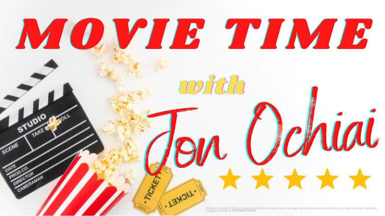 The photo shows a movie director's clapboard at nine o'clock, and a serving of popcorn in a red and white bucket at eight o'clock, all against a white background, with a sign that reads "MOVIE TIME" in red letters across the top;"with" in yellow near the middle; and "Jon Ochiai" in red from the center out to three o'clock. Altogether: "Movie Time with Jon Ochiai." At four o'clock, there are five golden colored stars under the name, and at six o'clock, two golden colored movie tickets that read Admit One. Jon Ochiai is the author of the movie review associated with this branded image.